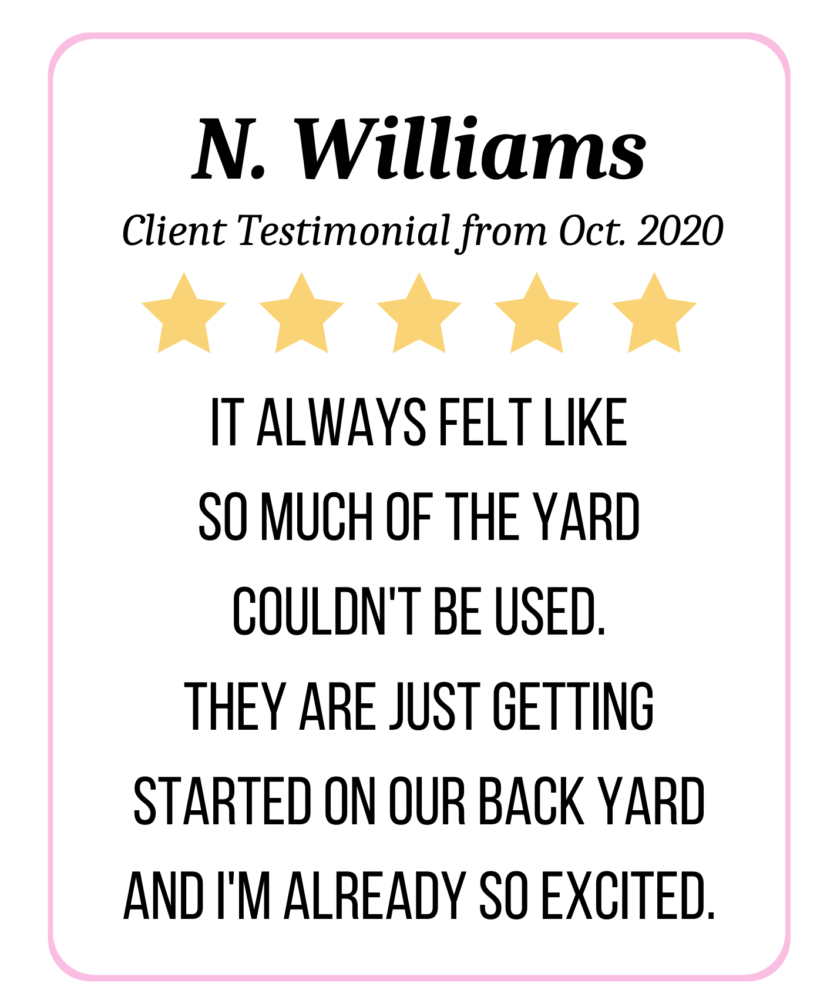 5 Star Review: It always felt like so much of the yard couldn't be used. They are just getting started on our back yard and I'm already so excited. - N. Williams
