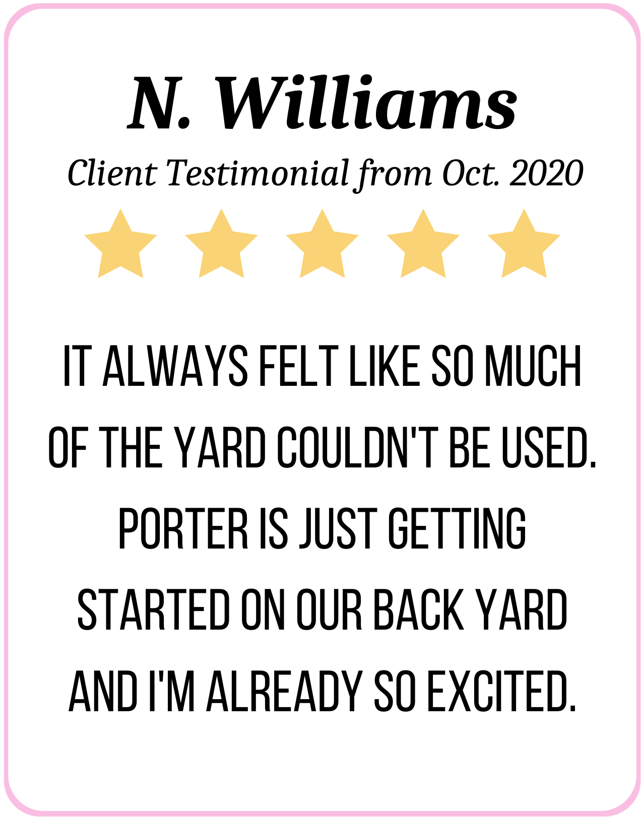 5 Stars: It always felt like so much of the yard couldn't be used. Porter is just getting started on our back yard and I'm already so excited. - N. Williams Oct. 2020