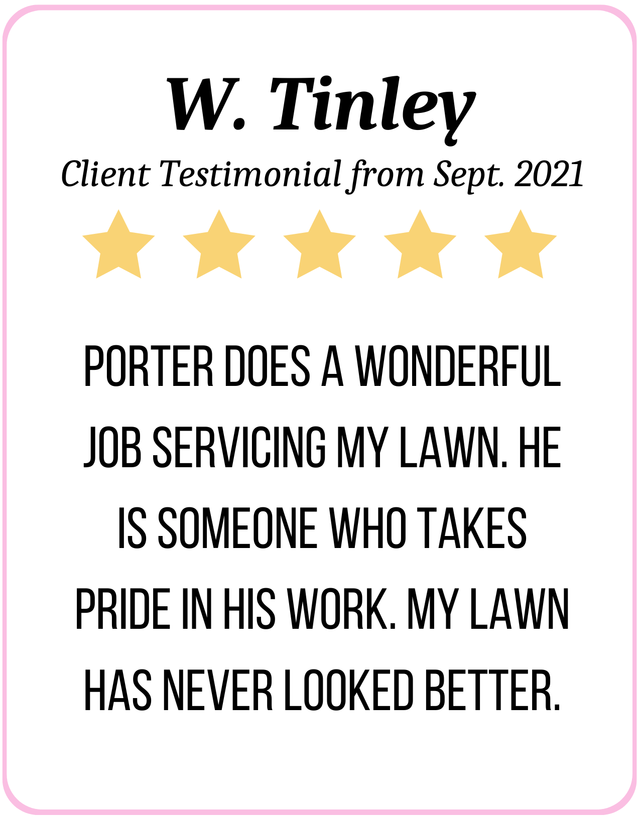 5 Stars: Porter does a wonderful job servicing my lawn. He is someone who takes pride in his work. My lawn has never looked better. - W. Tinley Sept. 2021