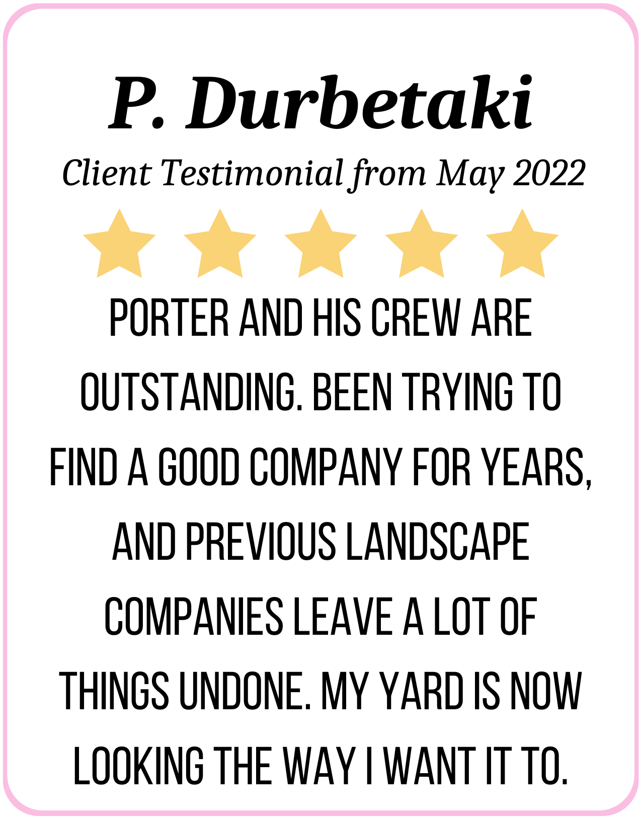 5 Stars: Porter and his crew are outstanding. Been trying to find a good company for years, and previous landscape companies leave a lot of things undone. My yard is now looking the way I want it to. - P. Durbetaki May 2022